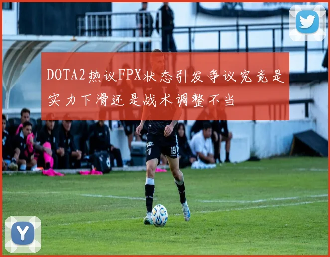 DOTA2热议FPX状态引发争议究竟是实力下滑还是战术调整不当