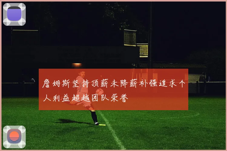 詹姆斯坚持顶薪未降薪补强追求个人利益超越团队荣誉