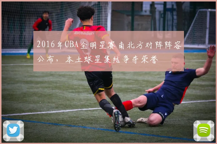 2016年CBA全明星赛南北方对阵阵容公布，本土球星集结争夺荣誉