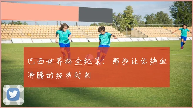 巴西世界杯全纪录：那些让你热血沸腾的经典时刻