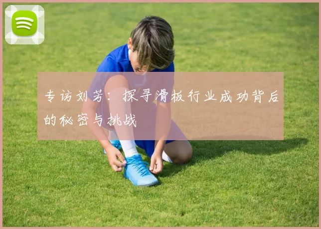 专访刘芳：探寻滑板行业成功背后的秘密与挑战