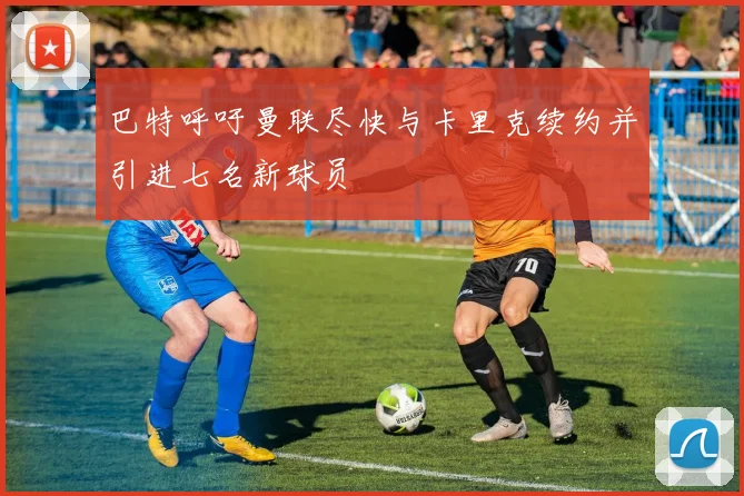 巴特呼吁曼联尽快与卡里克续约并引进七名新球员
