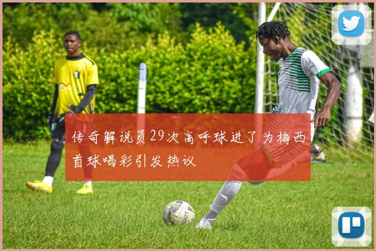 传奇解说员29次高呼球进了为梅西首球喝彩引发热议