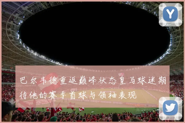 巴尔韦德重返巅峰状态皇马球迷期待他的赛季首球与领袖表现