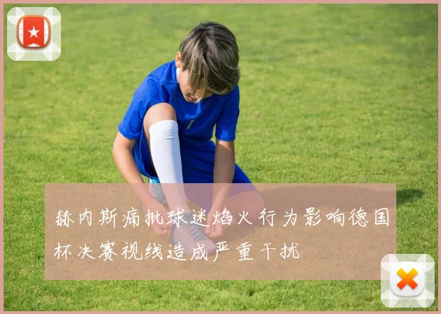 赫内斯痛批球迷焰火行为影响德国杯决赛视线造成严重干扰