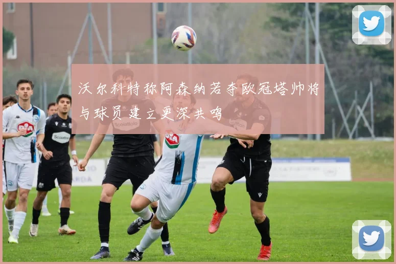 沃尔科特称阿森纳若夺欧冠塔帅将与球员建立更深共鸣
